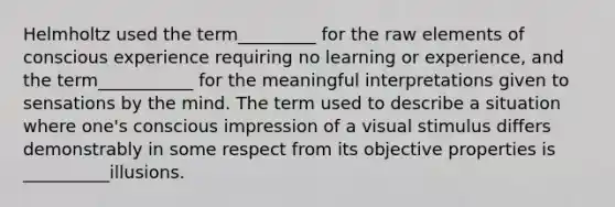 Helmholtz used the term_________ for the raw elements of conscious experience requiring no learning or experience, and the term___________ for the meaningful interpretations given to sensations by the mind. The term used to describe a situation where one's conscious impression of a visual stimulus differs demonstrably in some respect from its objective properties is __________illusions.