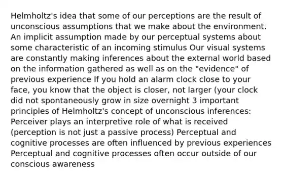 Helmholtz's idea that some of our perceptions are the result of unconscious assumptions that we make about the environment. An implicit assumption made by our perceptual systems about some characteristic of an incoming stimulus Our visual systems are constantly making inferences about the external world based on the information gathered as well as on the "evidence" of previous experience If you hold an alarm clock close to your face, you know that the object is closer, not larger (your clock did not spontaneously grow in size overnight 3 important principles of Helmholtz's concept of unconscious inferences: Perceiver plays an interpretive role of what is received (perception is not just a passive process) Perceptual and cognitive processes are often influenced by previous experiences Perceptual and cognitive processes often occur outside of our conscious awareness