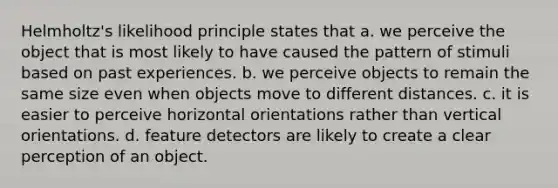 Helmholtz's likelihood principle states that a. we perceive the object that is most likely to have caused the pattern of stimuli based on past experiences. b. we perceive objects to remain the same size even when objects move to different distances. c. it is easier to perceive horizontal orientations rather than vertical orientations. d. feature detectors are likely to create a clear perception of an object.