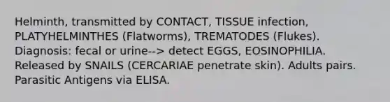 Helminth, transmitted by CONTACT, TISSUE infection, PLATYHELMINTHES (Flatworms), TREMATODES (Flukes). Diagnosis: fecal or urine--> detect EGGS, EOSINOPHILIA. Released by SNAILS (CERCARIAE penetrate skin). Adults pairs. Parasitic Antigens via ELISA.