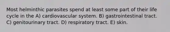 Most helminthic parasites spend at least some part of their life cycle in the A) cardiovascular system. B) gastrointestinal tract. C) genitourinary tract. D) respiratory tract. E) skin.