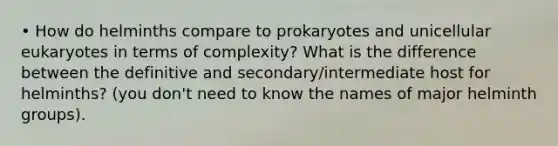 • How do helminths compare to prokaryotes and unicellular eukaryotes in terms of complexity? What is the difference between the definitive and secondary/intermediate host for helminths? (you don't need to know the names of major helminth groups).