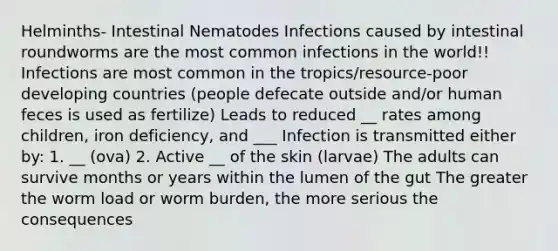 Helminths- Intestinal Nematodes Infections caused by intestinal roundworms are the most common infections in the world!! Infections are most common in the tropics/resource-poor developing countries (people defecate outside and/or human feces is used as fertilize) Leads to reduced __ rates among children, iron deficiency, and ___ Infection is transmitted either by: 1. __ (ova) 2. Active __ of the skin (larvae) The adults can survive months or years within the lumen of the gut The greater the worm load or worm burden, the more serious the consequences