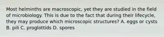 Most helminths are macroscopic, yet they are studied in the field of microbiology. This is due to the fact that during their lifecycle, they may produce which microscopic structures? A. eggs or cysts B. pili C. proglottids D. spores