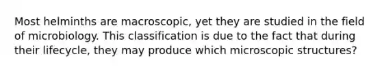 Most helminths are macroscopic, yet they are studied in the field of microbiology. This classification is due to the fact that during their lifecycle, they may produce which microscopic structures?