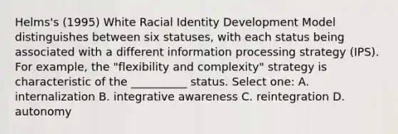 Helms's (1995) White Racial Identity Development Model distinguishes between six statuses, with each status being associated with a different information processing strategy (IPS). For example, the "flexibility and complexity" strategy is characteristic of the __________ status. Select one: A. internalization B. integrative awareness C. reintegration D. autonomy