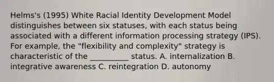 Helms's (1995) White Racial Identity Development Model distinguishes between six statuses, with each status being associated with a different information processing strategy (IPS). For example, the "flexibility and complexity" strategy is characteristic of the __________ status. A. internalization B. integrative awareness C. reintegration D. autonomy