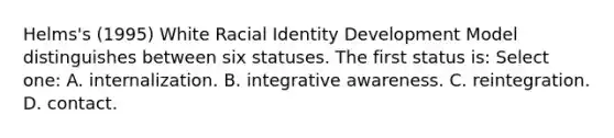 Helms's (1995) White Racial Identity Development Model distinguishes between six statuses. The first status is: Select one: A. internalization. B. integrative awareness. C. reintegration. D. contact.