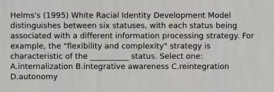 Helms's (1995) White Racial Identity Development Model distinguishes between six statuses, with each status being associated with a different information processing strategy. For example, the "flexibility and complexity" strategy is characteristic of the __________ status. Select one: A.internalization B.integrative awareness C.reintegration D.autonomy