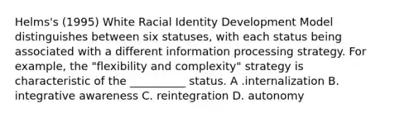 Helms's (1995) White Racial Identity Development Model distinguishes between six statuses, with each status being associated with a different information processing strategy. For example, the "flexibility and complexity" strategy is characteristic of the __________ status. A .internalization B. integrative awareness C. reintegration D. autonomy