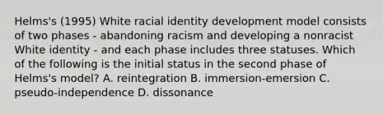 Helms's (1995) White racial identity development model consists of two phases - abandoning racism and developing a nonracist White identity - and each phase includes three statuses. Which of the following is the initial status in the second phase of Helms's model? A. reintegration B. immersion-emersion C. pseudo-independence D. dissonance