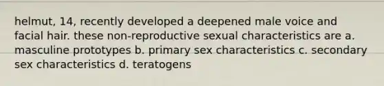 helmut, 14, recently developed a deepened male voice and facial hair. these non-reproductive sexual characteristics are a. masculine prototypes b. primary sex characteristics c. secondary sex characteristics d. teratogens