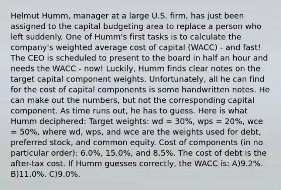 Helmut Humm, manager at a large U.S. firm, has just been assigned to the capital budgeting area to replace a person who left suddenly. One of Humm's first tasks is to calculate the company's weighted average cost of capital (WACC) - and fast! The CEO is scheduled to present to the board in half an hour and needs the WACC - now! Luckily, Humm finds clear notes on the target capital component weights. Unfortunately, all he can find for the cost of capital components is some handwritten notes. He can make out the numbers, but not the corresponding capital component. As time runs out, he has to guess. Here is what Humm deciphered: Target weights: wd = 30%, wps = 20%, wce = 50%, where wd, wps, and wce are the weights used for debt, preferred stock, and common equity. Cost of components (in no particular order): 6.0%, 15.0%, and 8.5%. The cost of debt is the after-tax cost. If Humm guesses correctly, the WACC is: A)9.2%. B)11.0%. C)9.0%.