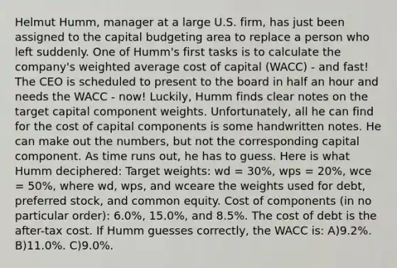 Helmut Humm, manager at a large U.S. firm, has just been assigned to the capital budgeting area to replace a person who left suddenly. One of Humm's first tasks is to calculate the company's <a href='https://www.questionai.com/knowledge/koL1NUNNcJ-weighted-average' class='anchor-knowledge'>weighted average</a> cost of capital (WACC) - and fast! The CEO is scheduled to present to the board in half an hour and needs the WACC - now! Luckily, Humm finds clear notes on the target capital component weights. Unfortunately, all he can find for the cost of capital components is some handwritten notes. He can make out the numbers, but not the corresponding capital component. As time runs out, he has to guess. Here is what Humm deciphered: Target weights: wd = 30%, wps = 20%, wce = 50%, where wd, wps, and wceare the weights used for debt, preferred stock, and common equity. Cost of components (in no particular order): 6.0%, 15.0%, and 8.5%. The cost of debt is the after-tax cost. If Humm guesses correctly, the WACC is: A)9.2%. B)11.0%. C)9.0%.