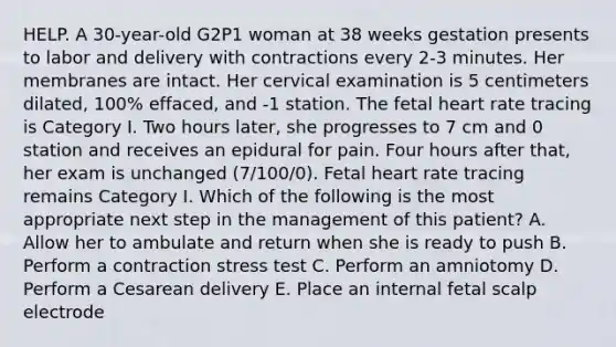 HELP. A 30-year-old G2P1 woman at 38 weeks gestation presents to labor and delivery with contractions every 2-3 minutes. Her membranes are intact. Her cervical examination is 5 centimeters dilated, 100% effaced, and -1 station. The fetal heart rate tracing is Category I. Two hours later, she progresses to 7 cm and 0 station and receives an epidural for pain. Four hours after that, her exam is unchanged (7/100/0). Fetal heart rate tracing remains Category I. Which of the following is the most appropriate next step in the management of this patient? A. Allow her to ambulate and return when she is ready to push B. Perform a contraction stress test C. Perform an amniotomy D. Perform a Cesarean delivery E. Place an internal fetal scalp electrode