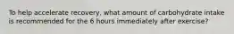 To help accelerate recovery, what amount of carbohydrate intake is recommended for the 6 hours immediately after exercise?