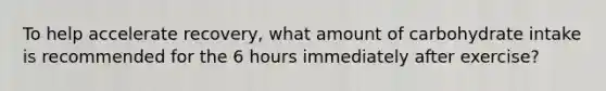 To help accelerate recovery, what amount of carbohydrate intake is recommended for the 6 hours immediately after exercise?