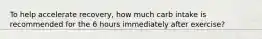 To help accelerate recovery, how much carb intake is recommended for the 6 hours immediately after exercise?