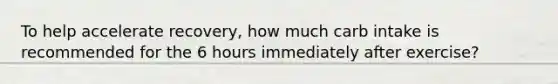 To help accelerate recovery, how much carb intake is recommended for the 6 hours immediately after exercise?