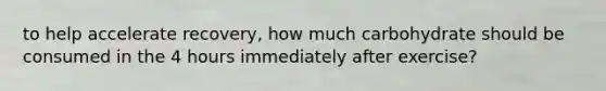 to help accelerate recovery, how much carbohydrate should be consumed in the 4 hours immediately after exercise?