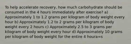 To help accelerate recovery, how much carbohydrate should be consumed in the 4 hours immediately after exercise? a) Approximately 1 to 1.2 grams per kilogram of body weight every hour b) Approximately 1.2 to 2 grams per kilogram of body weight every 2 hours c) Approximately 2.5 to 3 grams per kilogram of body weight every hour d) Approximately 10 grams per kilogram of body weight for the entire 4 houra=s