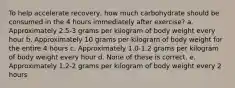 To help accelerate recovery, how much carbohydrate should be consumed in the 4 hours immediately after exercise? a. Approximately 2.5-3 grams per kilogram of body weight every hour b. Approximately 10 grams per kilogram of body weight for the entire 4 hours c. Approximately 1.0-1.2 grams per kilogram of body weight every hour d. None of these is correct. e. Approximately 1.2-2 grams per kilogram of body weight every 2 hours