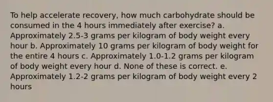 To help accelerate recovery, how much carbohydrate should be consumed in the 4 hours immediately after exercise? a. Approximately 2.5-3 grams per kilogram of body weight every hour b. Approximately 10 grams per kilogram of body weight for the entire 4 hours c. Approximately 1.0-1.2 grams per kilogram of body weight every hour d. None of these is correct. e. Approximately 1.2-2 grams per kilogram of body weight every 2 hours