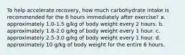 To help accelerate recovery, how much carbohydrate intake is recommended for the 6 hours immediately after exercise? a. approximately 1.0-1.5 g/kg of body weight every 2 hours. b. approximately 1.8-2.0 g/kg of body weight every 1 hour. c. approximately 2.5-3.0 g/kg of body weight every 1 hour. d. approximately 10 g/kg of body weight for the entire 6 hours.