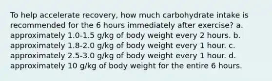 To help accelerate recovery, how much carbohydrate intake is recommended for the 6 hours immediately after exercise? a. approximately 1.0-1.5 g/kg of body weight every 2 hours. b. approximately 1.8-2.0 g/kg of body weight every 1 hour. c. approximately 2.5-3.0 g/kg of body weight every 1 hour. d. approximately 10 g/kg of body weight for the entire 6 hours.