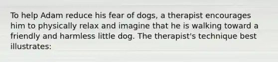 To help Adam reduce his fear of dogs, a therapist encourages him to physically relax and imagine that he is walking toward a friendly and harmless little dog. The therapist's technique best illustrates: