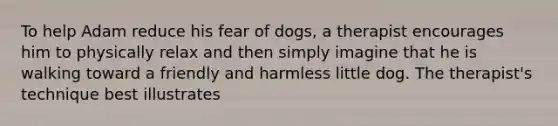 To help Adam reduce his fear of dogs, a therapist encourages him to physically relax and then simply imagine that he is walking toward a friendly and harmless little dog. The therapist's technique best illustrates