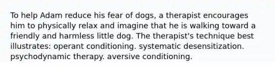 To help Adam reduce his fear of dogs, a therapist encourages him to physically relax and imagine that he is walking toward a friendly and harmless little dog. The therapist's technique best illustrates: operant conditioning. systematic desensitization. psychodynamic therapy. aversive conditioning.