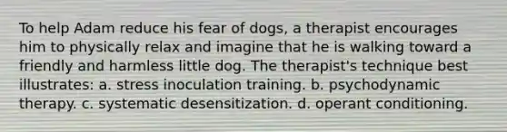 To help Adam reduce his fear of dogs, a therapist encourages him to physically relax and imagine that he is walking toward a friendly and harmless little dog. The therapist's technique best illustrates: a. stress inoculation training. b. psychodynamic therapy. c. systematic desensitization. d. operant conditioning.