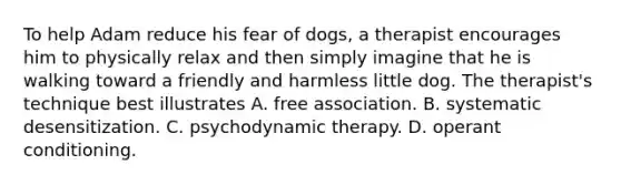 To help Adam reduce his fear of dogs, a therapist encourages him to physically relax and then simply imagine that he is walking toward a friendly and harmless little dog. The therapist's technique best illustrates A. free association. B. systematic desensitization. C. psychodynamic therapy. D. operant conditioning.