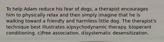 To help Adam reduce his fear of dogs, a therapist encourages him to physically relax and then simply imagine that he is walking toward a friendly and harmless little dog. The therapist's technique best illustrates a)psychodynamic therapy. b)operant conditioning. c)free association. d)systematic desensitization.