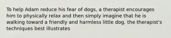 To help Adam reduce his fear of dogs, a therapist encourages him to physically relax and then simply imagine that he is walking toward a friendly and harmless little dog. the therapist's techniques best illustrates