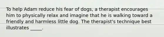 To help Adam reduce his fear of dogs, a therapist encourages him to physically relax and imagine that he is walking toward a friendly and harmless little dog. The therapist's technique best illustrates _____.