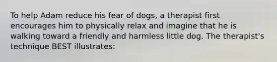 To help Adam reduce his fear of dogs, a therapist first encourages him to physically relax and imagine that he is walking toward a friendly and harmless little dog. The therapist's technique BEST illustrates: