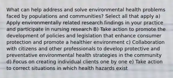 What can help address and solve environmental health problems faced by populations and communities? Select all that apply a) Apply environmentally related research findings in your practice and participate in nursing research B) Take action to promote the development of policies and legislation that enhance consumer protection and promote a healthier environment c) Collaboration with citizens and other professionals to develop protective and preventative environmental health strategies in the community d) Focus on creating individual clients one by one e) Take action to correct situations in which health hazards exist