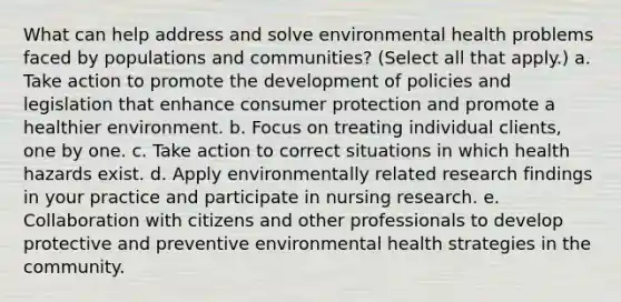 What can help address and solve environmental health problems faced by populations and communities? (Select all that apply.) a. Take action to promote the development of policies and legislation that enhance consumer protection and promote a healthier environment. b. Focus on treating individual clients, one by one. c. Take action to correct situations in which health hazards exist. d. Apply environmentally related research findings in your practice and participate in nursing research. e. Collaboration with citizens and other professionals to develop protective and preventive environmental health strategies in the community.