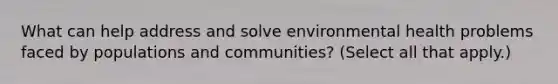 What can help address and solve environmental health problems faced by populations and communities? (Select all that apply.)