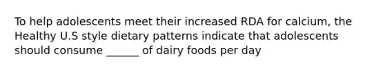 To help adolescents meet their increased RDA for calcium, the Healthy U.S style dietary patterns indicate that adolescents should consume ______ of dairy foods per day