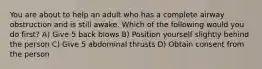 You are about to help an adult who has a complete airway obstruction and is still awake. Which of the following would you do first? A) Give 5 back blows B) Position yourself slightly behind the person C) Give 5 abdominal thrusts D) Obtain consent from the person