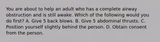 You are about to help an adult who has a complete airway obstruction and is still awake. Which of the following would you do first? A. Give 5 back blows. B. Give 5 abdominal thrusts. C. Position yourself slightly behind the person. D. Obtain consent from the person.