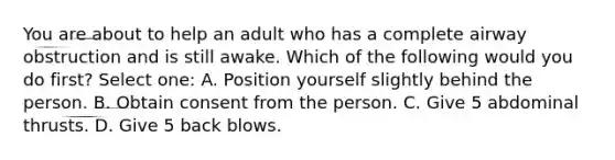 You are about to help an adult who has a complete airway obstruction and is still awake. Which of the following would you do first? Select one: A. Position yourself slightly behind the person. B. Obtain consent from the person. C. Give 5 abdominal thrusts. D. Give 5 back blows.