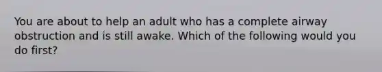 You are about to help an adult who has a complete airway obstruction and is still awake. Which of the following would you do first?