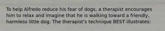 To help Alfredo reduce his fear of dogs, a therapist encourages him to relax and imagine that he is walking toward a friendly, harmless little dog. The therapist's technique BEST illustrates: