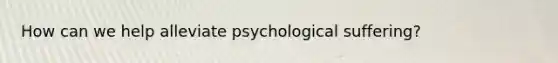 How can we help alleviate psychological suffering?