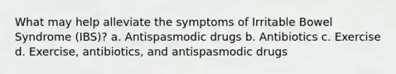 What may help alleviate the symptoms of Irritable Bowel Syndrome (IBS)? a. Antispasmodic drugs b. Antibiotics c. Exercise d. Exercise, antibiotics, and antispasmodic drugs