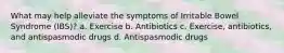 What may help alleviate the symptoms of Irritable Bowel Syndrome (IBS)? a. Exercise b. Antibiotics c. Exercise, antibiotics, and antispasmodic drugs d. Antispasmodic drugs